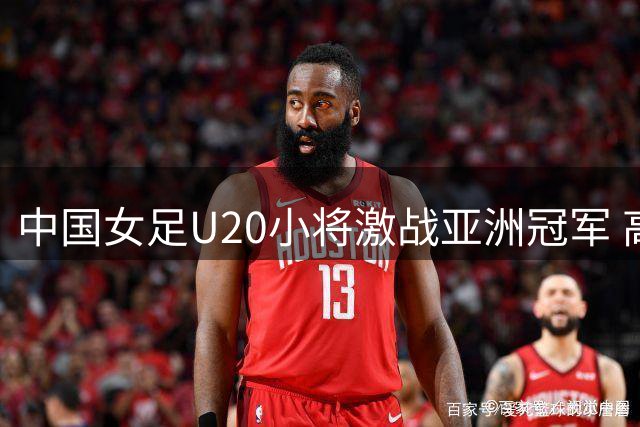 中国女足U20小将激战亚洲冠军 高强度对抗磨砺世界杯备战