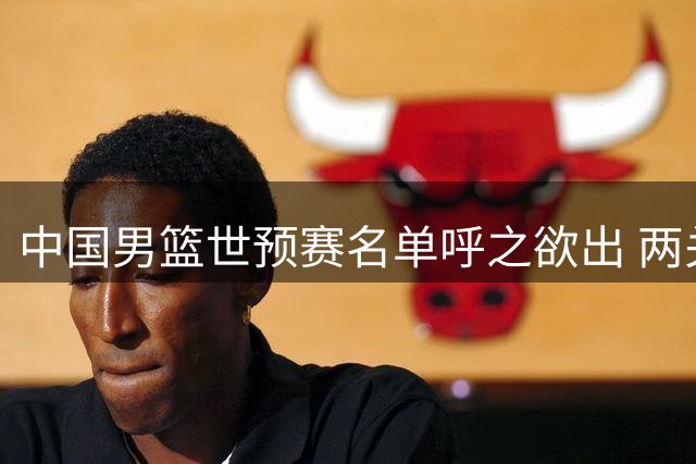 中国男篮世预赛名单呼之欲出 两关键球员成制胜胜负手
