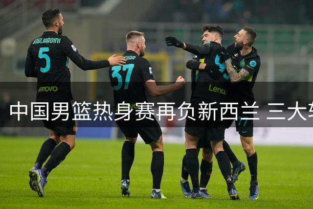 中国男篮热身赛再负新西兰 三大软肋暴露无遗