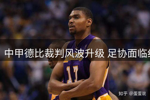 中甲德比裁判风波升级 足协面临纪律处罚与赛事安全双重考验