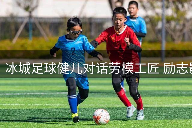 冰城足球健儿对话劳模工匠 励志影片点燃赛场斗志