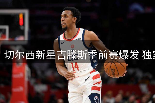 切尔西新星吉滕斯季前赛爆发 独家揭秘与阿隆索的默契密码