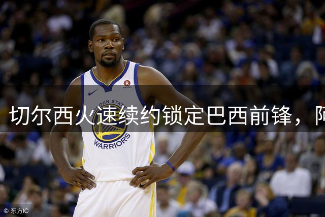 切尔西火速续约锁定巴西前锋，阿森纳亿元引援计划告吹