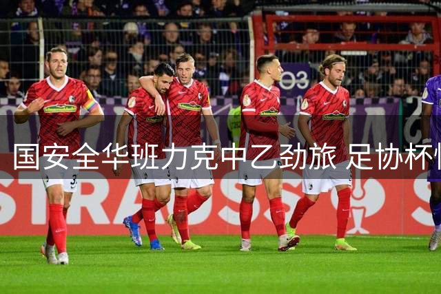 国安全华班力克中乙劲旅 足协杯惊险晋级延续不败金身