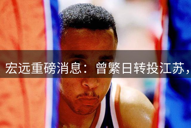 宏远重磅消息：曾繁日转投江苏，朱芳雨卸任，徐杰为家乡代言