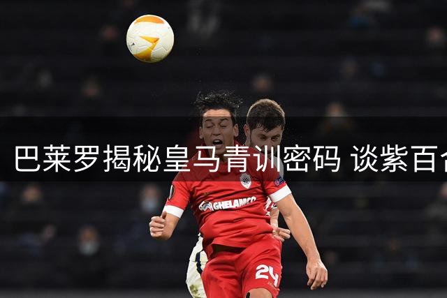 巴莱罗揭秘皇马青训密码 谈紫百合传奇与意大利生活