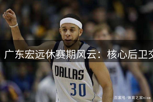 广东宏远休赛期风云：核心后卫交易疑云与引援策略再审视