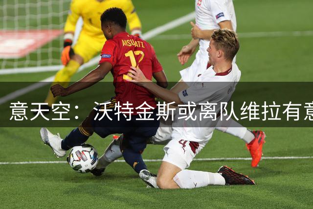 意天空：沃特金斯或离队维拉有意莱奥 本人愿意离开米兰