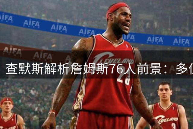 查默斯解析詹姆斯76人前景：多位置适配性将激活费城三巨头