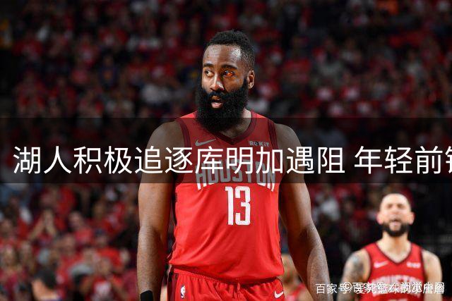 湖人积极追逐库明加遇阻 年轻前锋或选择老鹰短期续约