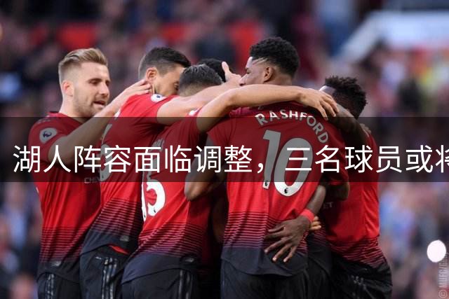 湖人阵容面临调整，三名球员或将离队