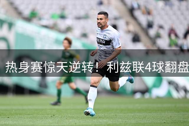 热身赛惊天逆转！利兹联4球翻盘终结利物浦不败金身