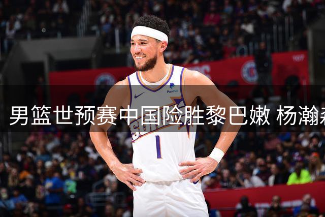 男篮世预赛中国险胜黎巴嫩 杨瀚森压哨制胜