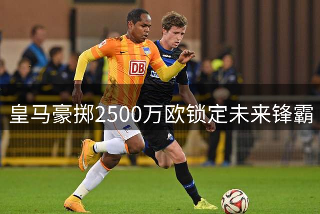 皇马豪掷2500万欧锁定未来锋霸 21岁西班牙新星正式加盟