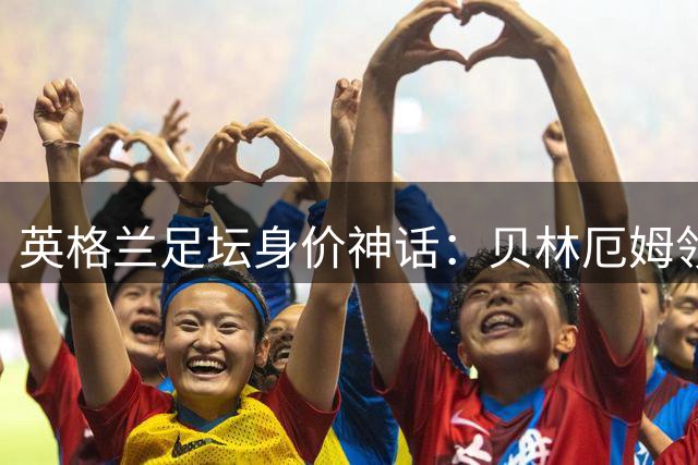 英格兰足坛身价神话：贝林厄姆领衔6位亿元先生 新星集体爆发