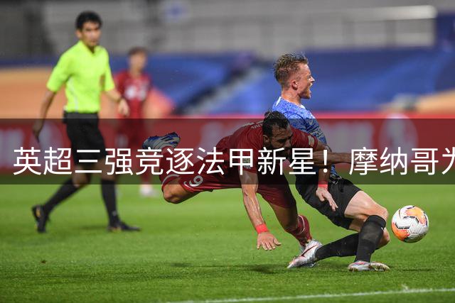 英超三强竞逐法甲新星！摩纳哥为22岁铁腰标价五千万欧